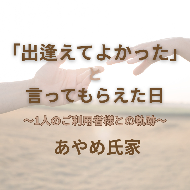 「出逢えてよかった」と言ってもらえた日 ～1人のご利用者様との軌跡～